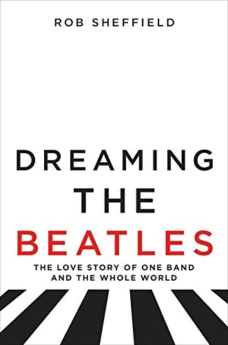 Rob Sheffield: Dreaming the Beatles (Hardcover, 2017, Dey Street Books, HarperCollins)