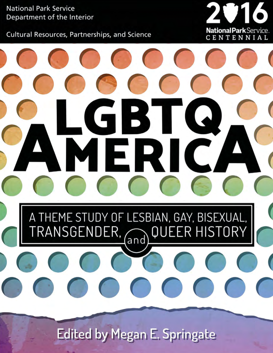 Loraine Hutchins, Susan Stryker, Emilia Pardo Bazán, Megan E. Springate, Mark Meinke, Leisa Meyer, Helis Sikk, Gerard Koskovich, Gail Dubrow, Will Roscoe, Amy Sueyoshi, Deena J. González, Ellie D. Hernandez, Jeffrey A. Harris, Jen Jack Gieseking, Christina B. Hanhardt, David K. Johnson, Tracy Baim, Marc Stein, Steve Estes, Drew Bourn, Katie Batza, Tara Burk, Katherine Schweighofer, Donna J. Graves, Shayne E. Watson, Jay Shockley, Julio Capó, Jr., John Jeffrey Auer IV, Jessica Herczeg-Konecny, Susan Ferentinos, Leila J. Rupp: LGBTQ America (EBook, 2016, National Park Service, Department of the Interior)