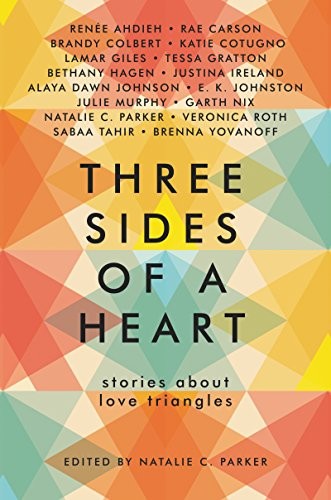 Natalie C. Parker, Renée Ahdieh, Rae Carson, Brandy Colbert, Katie Cotugno, Lamar Giles, Tessa Gratton, Bethany Hagen, Justina Ireland, Alaya Dawn Johnson, E. K. Johnston, Julie Murphy, Garth Nix, Veronica Roth, Sabaa Tahir, Brenna Yovanoff: Three Sides of a Heart: Stories About Love Triangles (2017, HarperTeen)