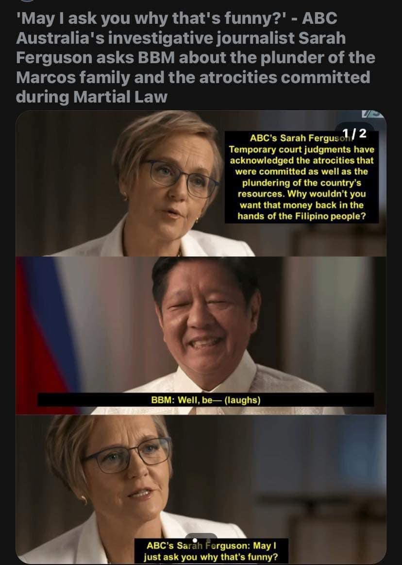 'May I ask you why that's funny?' - ABC
Australia's investigative journalist Sarah Ferguson asks Ferdinand Marcos Jr about the plunder of the Marcos family and the atrocities committed during Martial Law
ABC's Sarah Ferguson: Temporary court judgments have acknowledged the atrocities that
were committed as well as the plundering of the country's resources. Why wouldn't youwant that money back in the hands of the Filipino people?
Marcos Jr: Well, be— (laughs)
ABC's Sarah Ferguson: May I just ask you why that's funny?