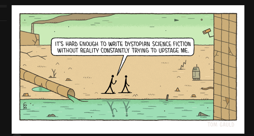 two people walk through a wasteland, with pollution pouring into a rive, a factory belching smoke, surveillance cameras & a robot approaching... one say to the other: 'Its hard enough to write dystopian science fiction without reality constantly trying to upstage me'!