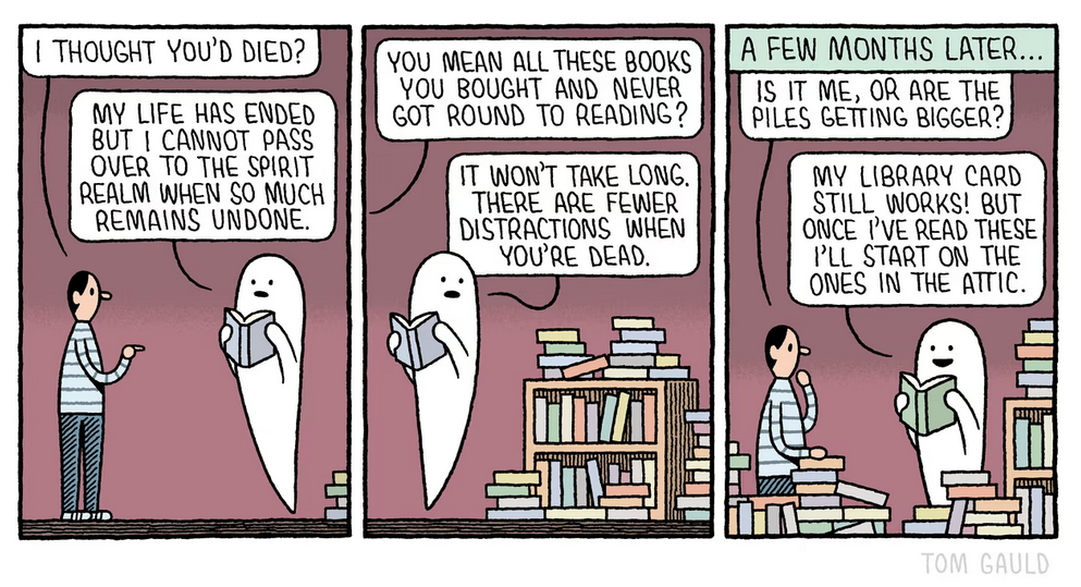 Three-panel comic by Tom Gauld.
Panel 1. Person in jeans and a stripey jumper meets a friendly-looking ghost, floating, reading a blue book. The wall behind them is lilac. Person: "I thought you'd died?" Ghost: "My life has ended but I cannot pass over to the spirit realm when so much remains undone." In the corner we see the edge of a book pile.
Panel 2. Behind the ghost is a big, disorderly pile of books, some on a shelf, others in various stacks. Person, off-screen: "You mean all these books you bought and never got round to reading?" Ghost, glancing behind while still holding the book: "It won't take long. There are fewer distractions when you're dead."
Panel 3. Caption: "A few months later..." There are books piling up all along the bottom, and they're higher on the shelf. Person, half-visible now: "Is it me, or are the piles getting bigger?" Ghost, smiling, reading a green book: "My library card still works! But once I've read these I'll start on the ones in the attic."