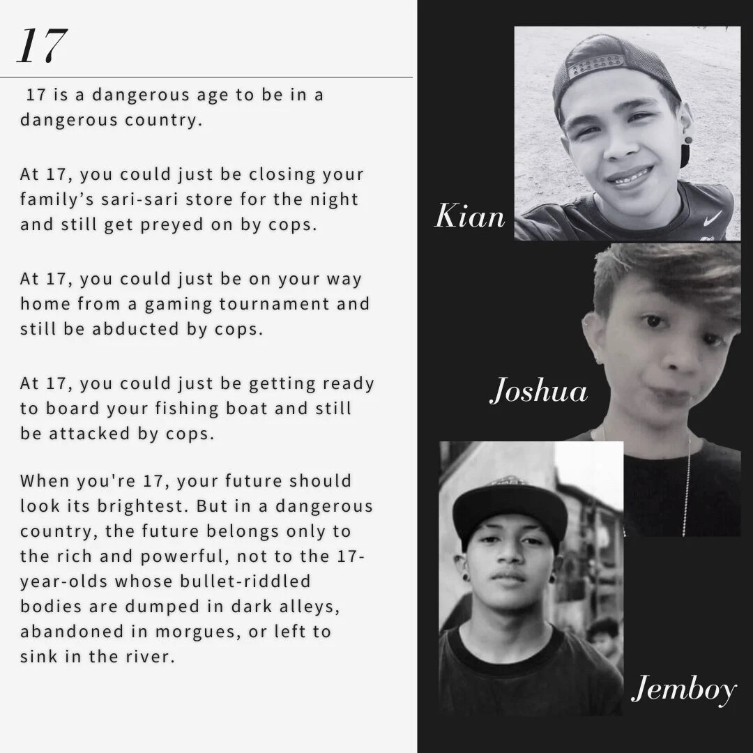 17
17 is a dangerous age to be in a
dangerous country.
At 17, you could just be closing your
family's sari-sari store for the night
and still get preyed on by cops.
At 17, you could just be on your way
home from a gaming tournament and
still be abducted by cops.
At 17, you could just be getting ready
to board your fishing boat and still
be attacked by cops.
When you're 17, your future should
look its brightest. But in a dangerous
country, the future belongs only to
the rich and powerful, not to the 17-
year-olds whose bullet-riddled
bodies are dumped in dark alleys,
abandoned in morgues, or left to
sink in the river.

Shown beside the poem is the pictures of Kian, Joshua and Jemboy, 3 17-yr old boys who were killed by the Philippine National Police.