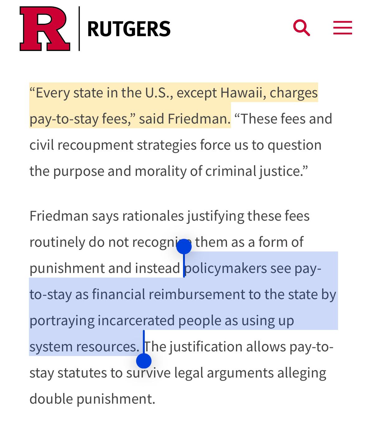 “Every state in the U.S., except Hawaii, charges pay-to-stay fees,” said Friedman. “These fees and civil recoupment strategies force us to question the purpose and morality of criminal justice.”

Friedman says rationales justifying these fees routinely do not recognize them as a form of punishment and instead policymakers see pay-to-stay as financial reimbursement to the state by portraying incarcerated people as using up system resources. The justification allows pay-to-stay statutes to survive legal arguments alleging double punishment.

https://www.rutgers.edu/news/states-unfairly-burdening-incarcerated-people-pay-stay-fees