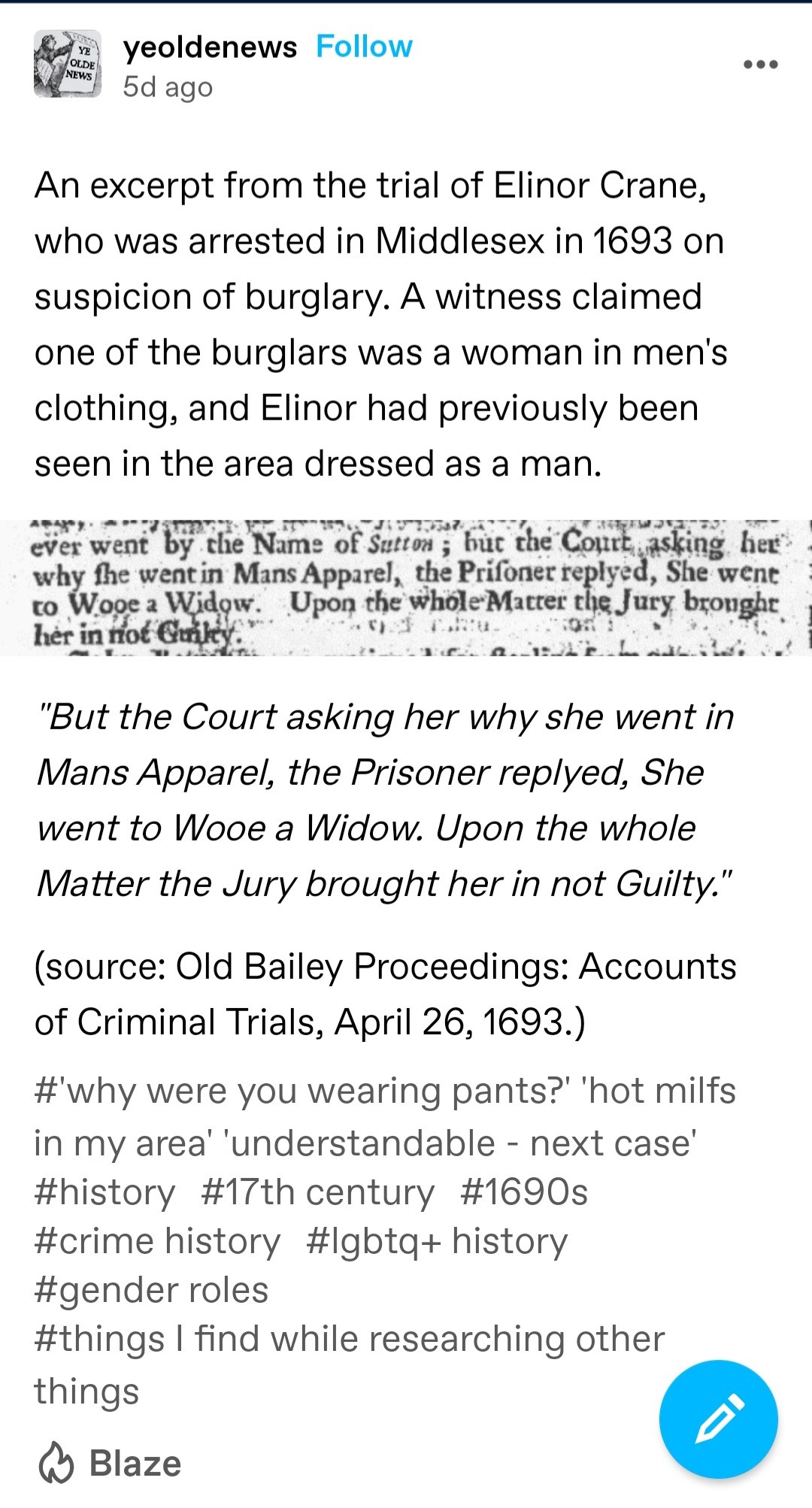 An excerpt from the trial of Elinor Crane, who was arrested in Middlesex in 1693 on suspicion of burglary. A witness claimed one of the burglars was a woman in men's clothing, and Elinor had previously been seen in the area dressed as a man.

"But the Court asking her why she went in Mans Apparel, the Prisoner replyed, She went to Wooe a Widow. Upon the whole Matter the Jury brought her in not Guilty." 

(source: Old Bailey Proceedings: Accounts of Criminal Trials, April 26, 1693.)

'Why were you wearing pants?'
'Hot milfs in my area'
'Understandable - next case'
