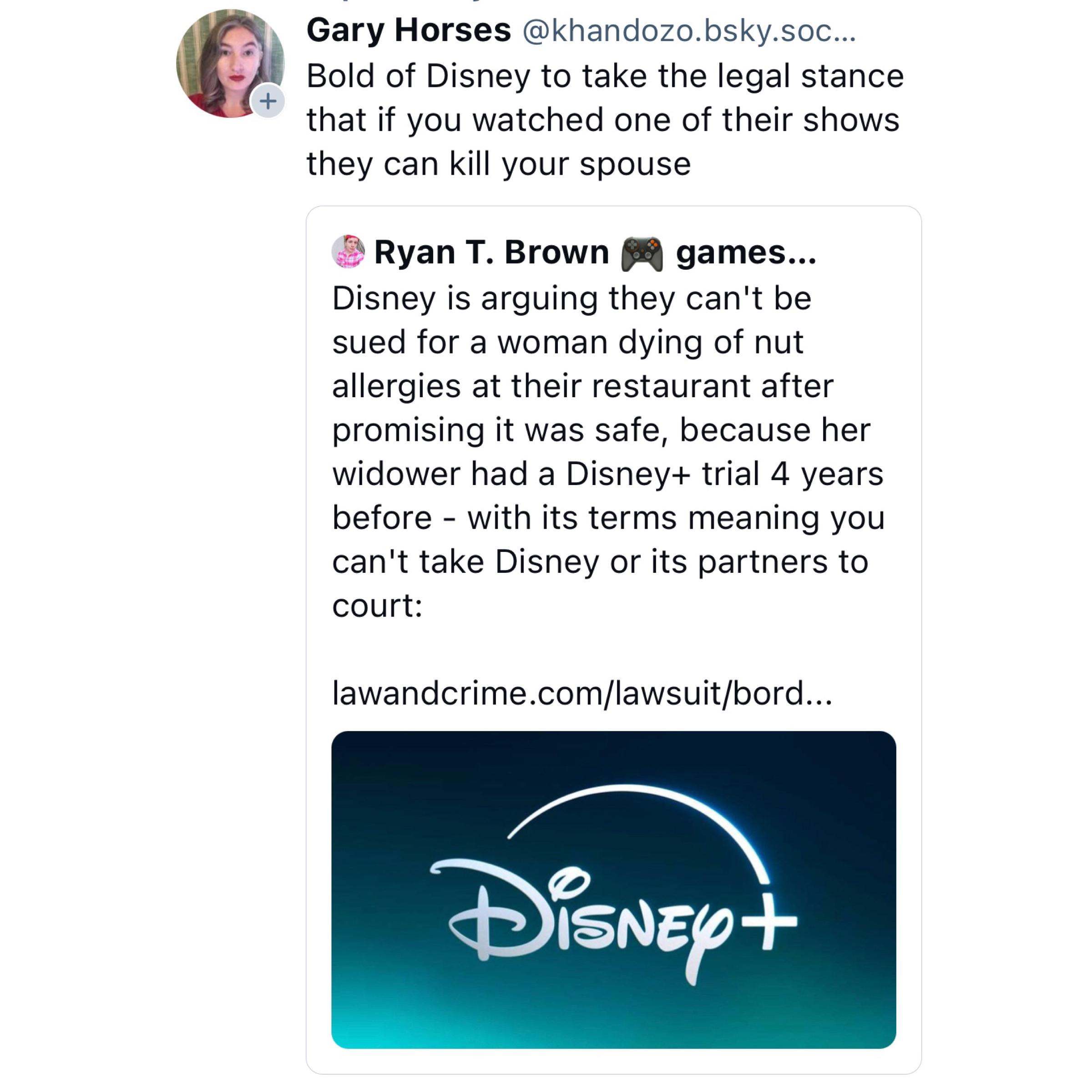 Screenshot of a Bluesky post by @khandozo.bsky.social: 

Bold of Disney to take the legal stance that if you watched one of their shows they can kill your spouse 

Quote of post by @toadsanime.bsky.social: 

Disney is arguing they can't be sued for a woman dying of nut allergies at their restaurant after promising it was safe, because her widower had a Disney+ trial 4 years before - with its terms meaning you can't take Disney or its partners to court: 

https://lawandcrime.com/lawsuit/borders-on-the-absurd-dead-womans-estate-rejects-disneys-claim-that-widowers-disney-membership-means-wrongful-death-lawsuit-must-be-arbitrated/