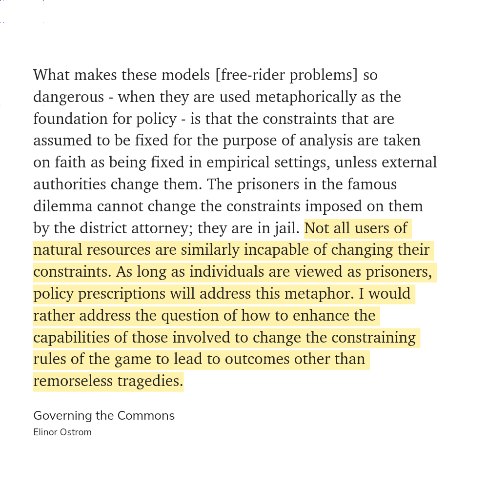 What makes these models [free-rider problems] so dangerous - when they are used metaphorically as the foundation for policy - is that the constraints that are assumed to be fixed for the purpose of analysis are taken on faith as being fixed in empirical settings, unless external authorities change them. The prisoners in the famous dilemma cannot change the constraints imposed on them by the district attorney; they are in jail. _ natural resources are similarly incapable of changing their constraints. As long as individuals are viewed as prisoners, policy prescriptions will address this metaphor. I would rather address the question of how to enhance the capabilities of those involved to change the constraining rules of the game to lead to outcomes other than remorseless tragedies.

Governing the Commons

Elinor Ostrom 