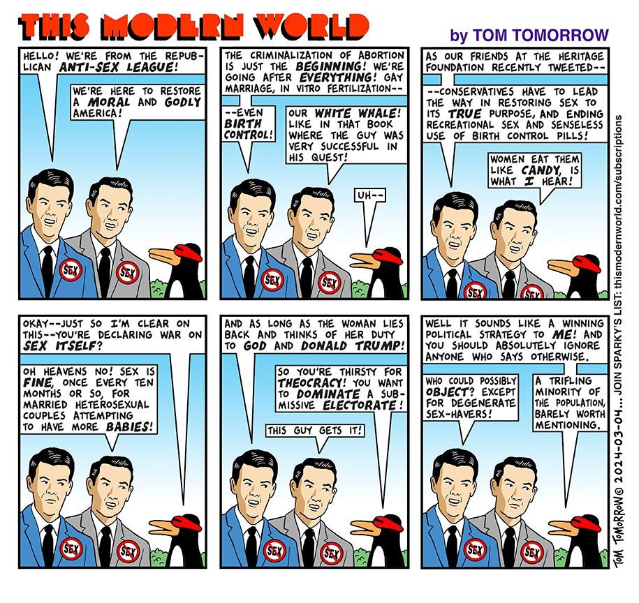 THIS MODERN WORLD by TOM TOMORROW

Six panels, each featuring two Republican white men in suits wearing badges with the red circle-slash motifs over the word 'SEX.' They are in dialog with Sparky, a penguin wearing a futuristic eye-visor.

Panel 1

GOP1: Hello! we're from the Republican Anti-Sex League!

GOP2: We're here to restore a moral and godly America!

--

Panel 2

GOP1: The criminalization of abortion is just the beginning! we're going after everything! gay marriage, in vitro fertilization--
`
GOP2: Our white whale! like in that book where the guy was very successful in his quest!

Sparky: uh -

--

Panel 3

GOP1:  As our friends at the Heritage Foundation recently tweeted, conservatives have to lead the way in restoring sex to its true purpose, and ending recreational sex and senseless use of birth control pills!

GOP2: Women eat them like candy, is what I hear!

--

Panel 4

Sparky: Okay--just so I'm clear on this--you're declaring war on sex itself?

GOP2: Oh heavens no! sex is fine, once every ten months or so, for married heterosexual couples attempting to have more babies!

--

Panel 5

GOP1: And as long as the woman lies back and thinks of her duty to God and Donald Trump!

Sparky: So you're thirsty for theocracy! you want to dominate a submissive electorate!

GOP2: This guy gets it!

--

Panel 6

Sparky: Well it sounds like a winning political strategy to me! And you should absolutely ignore anyone who says otherwise.

GOP1: Who could possibly object? 