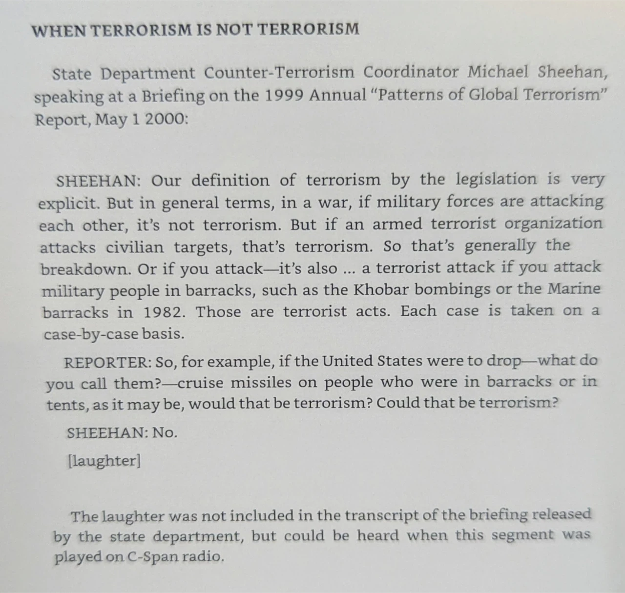 WHEN TERRORISM IS NOT TERRORISM

State Department Counter-Terrorism Coordinator Michael Sheehan, speaking at a Briefing on the 1999 Annual "Patterns of Global Terrorism" Report, May 1 2000:

SHEEHAN: Our definition of terrorism by the legislation is very explicit. But in general terms, in a war, if military forces are attacking each other, it's not terrorism. But if an armed terrorist organization attacks civilian targets, that's terrorism. So that's generally the breakdown. Or if you attack-it's also... a terrorist attack if you attack military people in barracks, such as the Khobar bombings or the Marine barracks in 1982. Those are terrorist acts. Each case is taken on a case-by-case basis.

REPORTER: So, for example, if the United States were to drop-what do you call them?-cruise missiles on people who were in barracks or in tents, as it may be, would that be terrorism? Could that be terrorism?

SHEEHAN: No.

[laughter]

The laughter was not included in the transcript of the briefing released by the state department, but could be heard when this segment was played on C-Span radio,