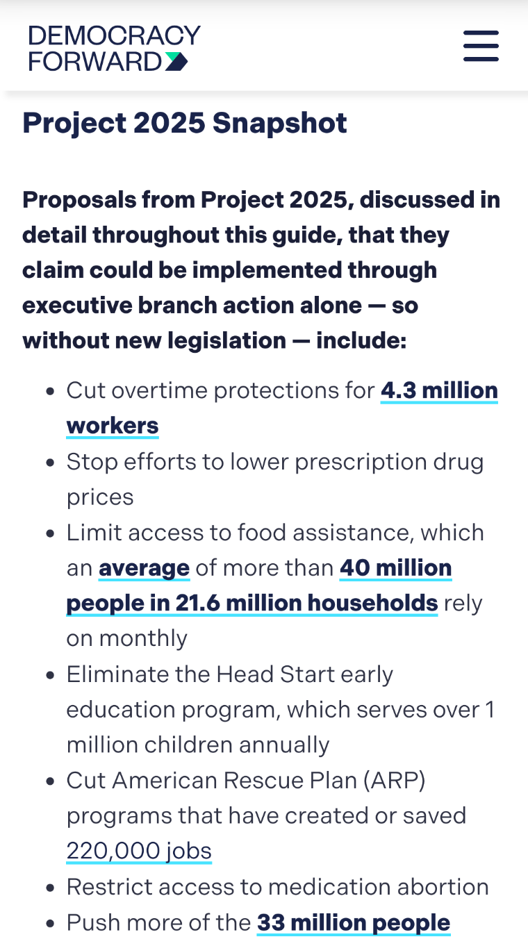 Democracy Forward 

Project 2025 Snapshot

Proposals from Project 2025, discussed in detail throughout this guide, that they claim could be implemented through executive branch action alone — so without new legislation — include:

    Cut overtime protections for 4.3 million workers
    Stop efforts to lower prescription drug prices
    Limit access to food assistance, which an average of more than 40 million people in 21.6 million households rely on monthly
    Eliminate the Head Start early education program, which serves over 1 million children annually
    Cut American Rescue Plan (ARP) programs that have created or saved 220,000 jobs
    Restrict access to medication abortion
    Push more of the 33 million people 