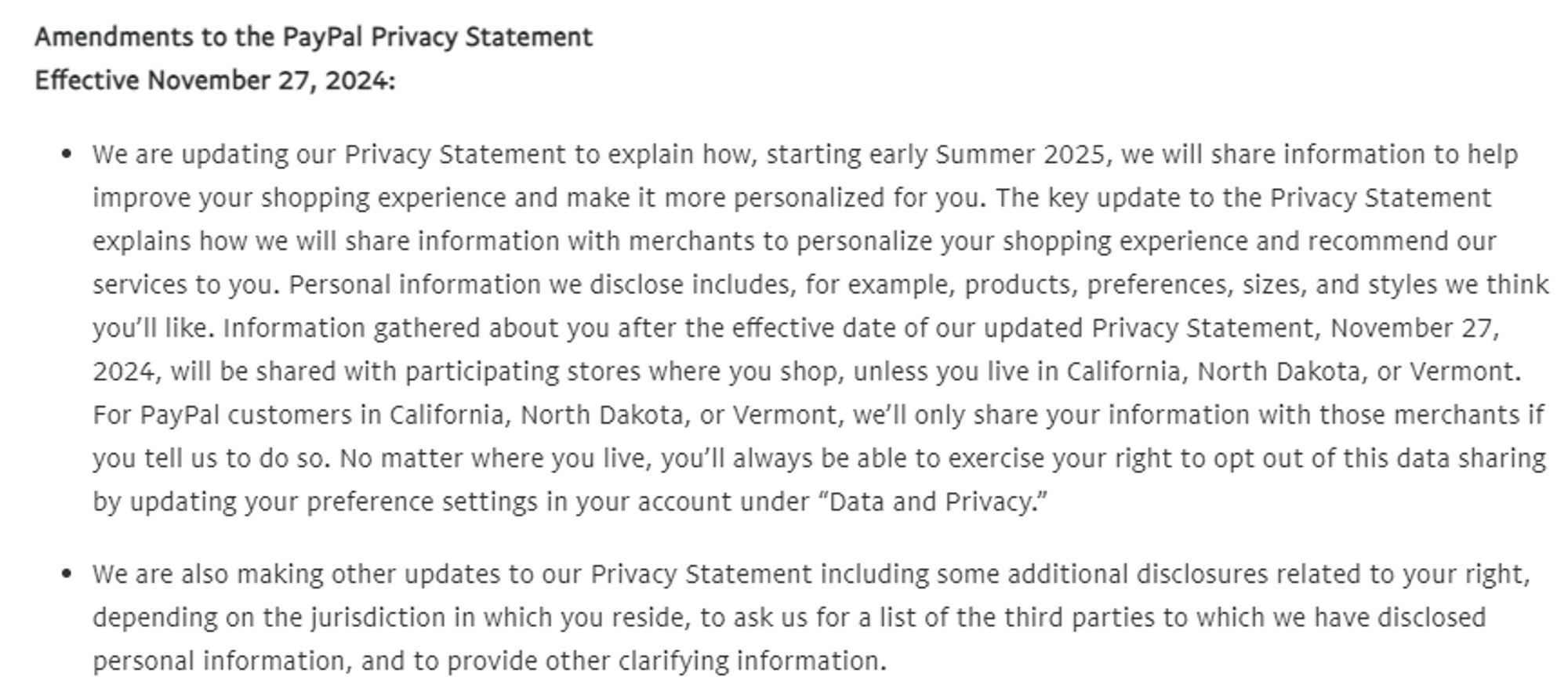 "Amendments to the PayPal Privacy Statement
Effective November 27, 2024:
• We are updating our Privacy Statement to explain how, starting early Summer 2025, we will share information to help improve your shopping experience and make it more personalized for you. The key update to the Privacy Statement explains how we will share information with merchants to personalize your shopping experience and recommend our services to you. Personal information we disclose includes, for example, products, preferences, sizes, and styles we think you'll like. Information gathered about you after the effective date of our updated Privacy Statement, November 27, 2024, will be shared with participating stores where you shop, unless you live in California, North Dakota, or Vermont.
For PayPal customers in California, North Dakota, or Vermont, we'll only share your information with those merchants if you tell us to do so. No matter where you live, you'll always be able to exercise your right to opt out of this data sharing by updating your preference settings in your account under "Data and Privacy."
• We are also making other updates to our Privacy Statement including some additional disclosures related to your right, depending on the jurisdiction in which you reside, to ask us for a list of the third parties to which we have disclosed personal information, and to provide other clarifying information."