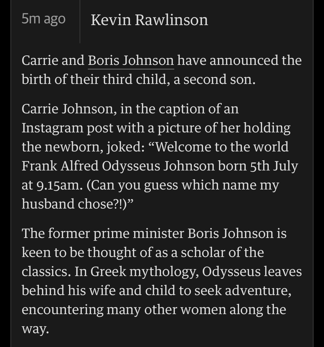 A screenshot of an entry on the Guardian newspapers UK politics live blog. It reads:
“Kevin Rawlinson writes:

Carrie and Boris Johnson have announced the birth of their third child, a second son.

Carrie Johnson, in the caption of an Instagram post with a picture of her holding the newborn, joked: “Welcome to the world Frank Alfred Odysseus Johnson born 5th July at 9.15am. (Can you guess which name my husband chose?!)”

The former prime minister Boris Johnson is keen to be thought of as a scholar of the classics. In Greek mythology, Odysseus leaves behind his wife and child to seek adventure, encountering many other women along the way.”