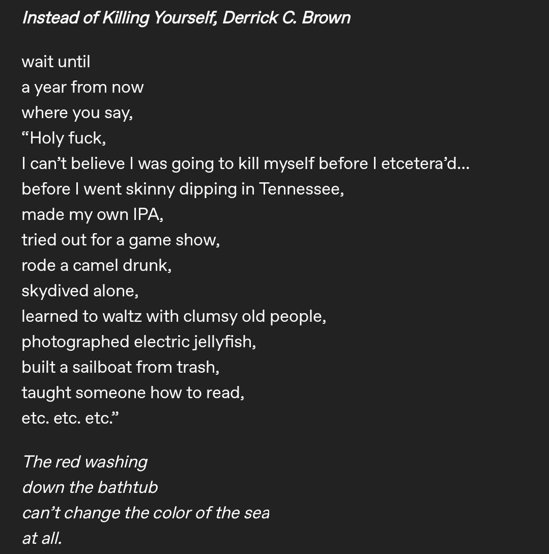 Instead of Killing Yourself, Derrick C. Brown
wait until
a year from now where you say,
"Holy fuck,
I can't believe I was going to kill myself before I etcetera'd... before I went skinny dipping in Tennessee, made my own IPA,
tried out for a game show, rode a camel drunk, skydived alone,
learned to waltz with clumsy old people, photographed electric jellyfish, built a sailboat from trash, taught someone how to read, etc. etc. etc."
The red washing down the bathtub
can't change the color of the sea at all.