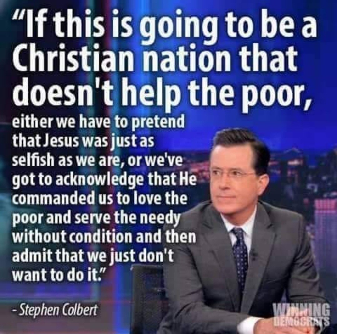 Stephen Colbert in a gray suit, looking left off camera.

"If this is going to be a Christian nation that doesn't help the poor, either we have to pretend that Jesus was just as selfish as we are, or we've got to acknowledge that He commanded us to live the poor and serve the best without condition and then admit that we just don't want to do it."