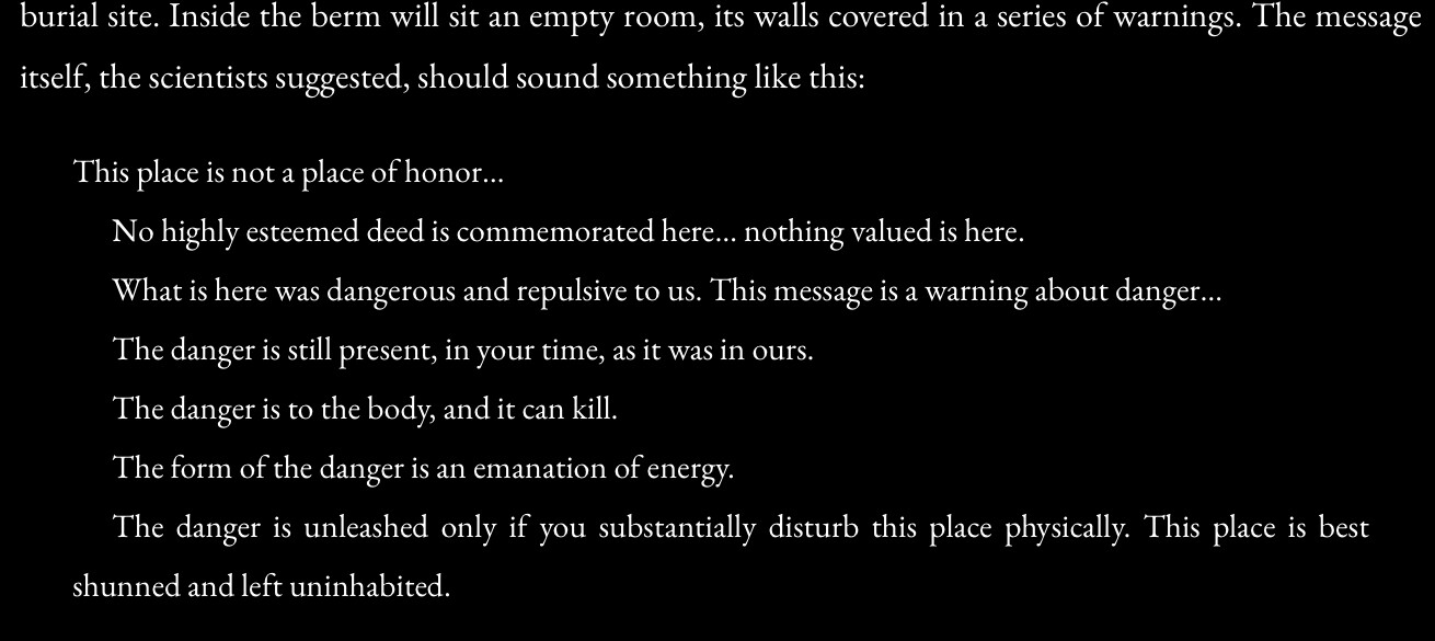 Inside the berm will sit an empty room, its walls covered in a series of warnings. The message itself, the scientists suggested, should sound something like this:
This place is not a place of honor... No highly esteemed deed is commemorated here... nothing valued is here. What is here was dangerous and repulsive to us. This message is a warning about danger... The danger is still present, in your time, as it was in ours. The danger is to the body, and it can kill. The form of the danger is an emanation of energy. The danger is unleashed only if you substantially disturb this place physically. This place is best shunned and left uninhabited. 