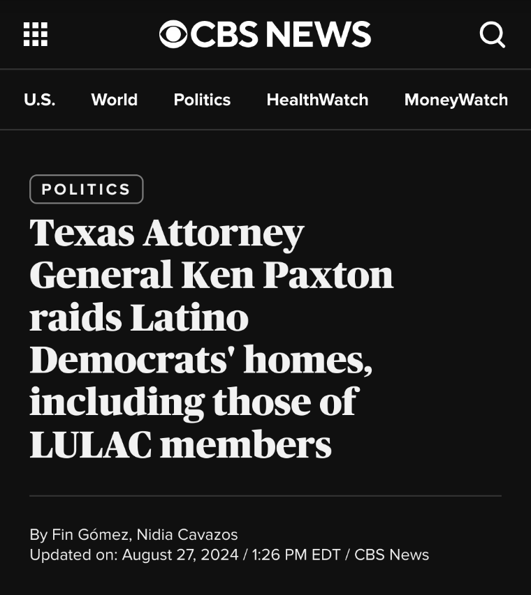 CBS News

Politics
Texas Attorney General Ken Paxton raids Latino Democrats' homes, including those of LULAC members 

 By Fin Gómez, Nidia Cavazos

Updated on: August 27, 2024 / 1:26 PM EDT / CBS News 