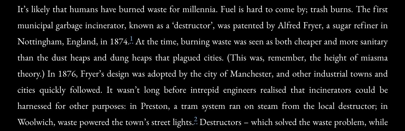 It’s likely that humans have burned waste for millennia. Fuel is hard to come by; trash burns. The first municipal garbage incinerator, known as a ‘destructor’, was patented by Alfred Fryer, a sugar refiner in Nottingham, England, in 1874. At the time, burning waste was seen as both cheaper and more sanitary than the dust heaps and dung heaps that plagued cities. (This was, remember, the height of miasma theory.) In 1876, Fryer’s design was adopted by the city of Manchester, and other industrial towns and cities quickly followed. It wasn’t long before intrepid engineers realised that incinerators could be harnessed for other purposes: in Preston, a tram system ran on steam from the local destructor; in Woolwich, waste powered the town’s street lights.