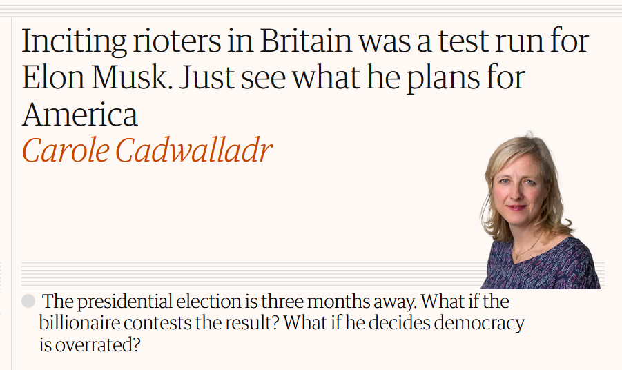 News headline:
Inciting rioters in Britain was a test run for Elon Musk. Just see what he plans for America

by Carole Cadwalladr

The presidential election is three months away. What if the billionaire contests the result? What if he decides democracy is overrated?