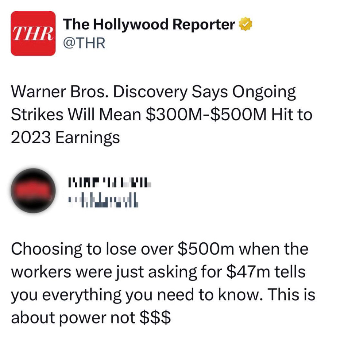 Screenshot of 2 tweet tweet thread beginning with a tweet by THR The Hollywood Reporter @THR:  Warner Bros. Discovery Says Ongoing Strikes Will Mean $300M- $500M Hit to  2023 Earnings   [redacted Twitter account avatar and name replies:]  Choosing to lose over $500m when the workers were just asking for $47m tells you everything you need to know. This is about power not $$$