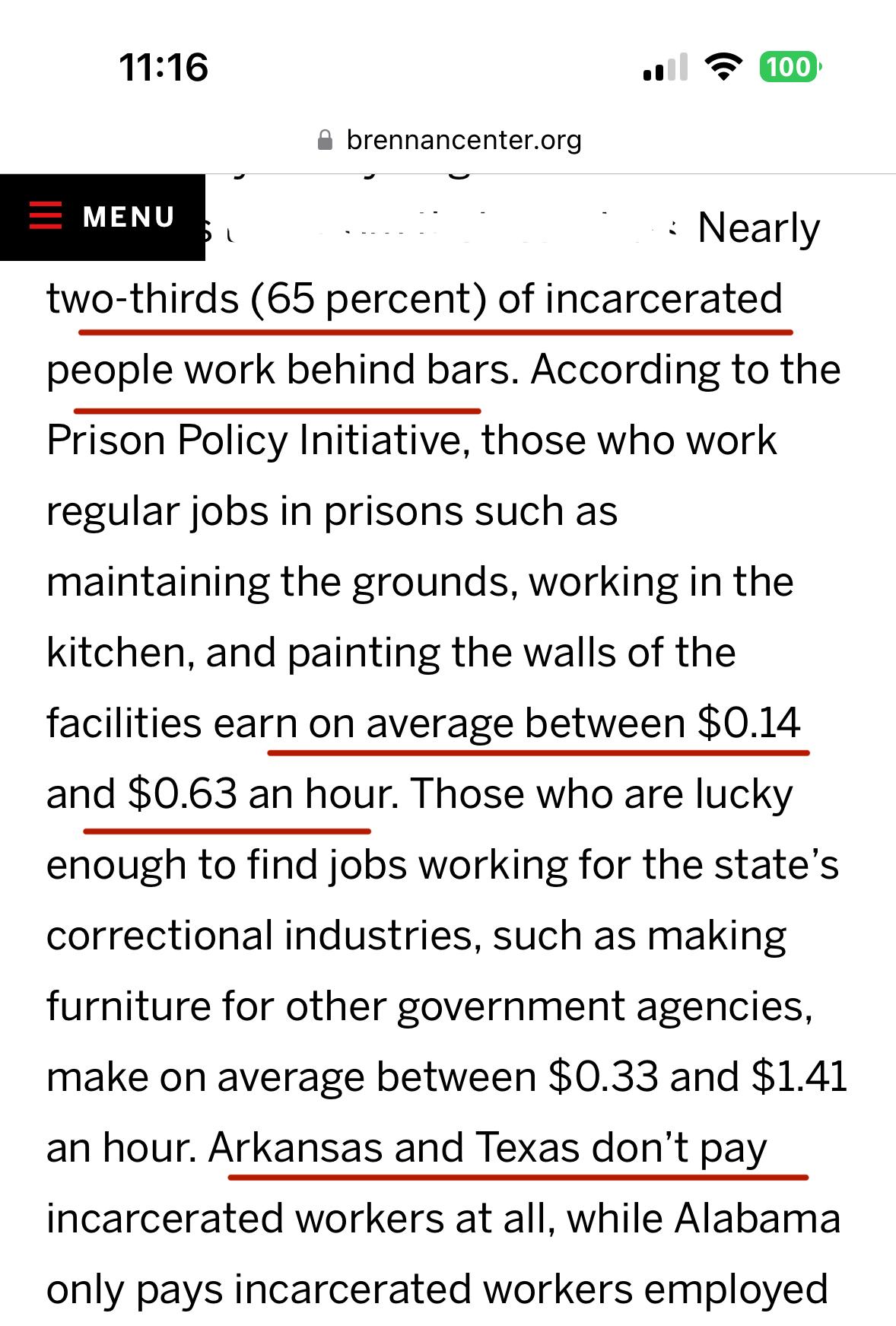 Nearly two-thirds (65 percent) of incarcerated people work behind bars. According to the Prison Policy Initiative, those who work regular jobs in prisons such as maintaining the grounds, working in the kitchen, and painting the walls of the facilities earn on average between $0.14 and $0.63 an hour. Those who are lucky enough to find jobs working for the state’s correctional industries, such as making furniture for other government agencies, make on average between $0.33 and $1.41 an hour. Arkansas and Texas don’t pay incarcerated workers at all, while Alabama only pays incarcerated workers employed by the state’s correctional industry.

https://www.brennancenter.org/our-work/analysis-opinion/americas-dystopian-incarceration-system-pay-stay-behind-bars