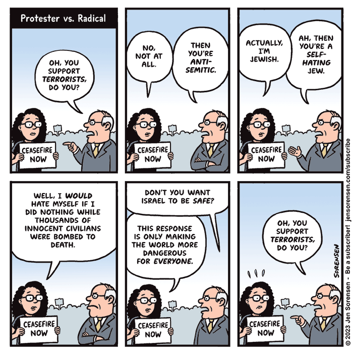 Protester vs. Radical

1. Woman at protest holding sign saying "Ceasefire now"

Man in suit: Oh, you support terrorists, do you?

2. Woman: No, not at all.

Man: Then you're antisemitic.

3. Woman: Actually, I'm Jewish.

Man: Ah, then you're a self-hating Jew.

4. Woman: Well, I would hate myself if I did nothing while thousands of innocent civilians were bombed to death.

5. Man: Don't you want Israel to be safe?

Woman: This response is only making the world more dangerous for everyone.

6. Man: Oh, you support terrorists, do you?
