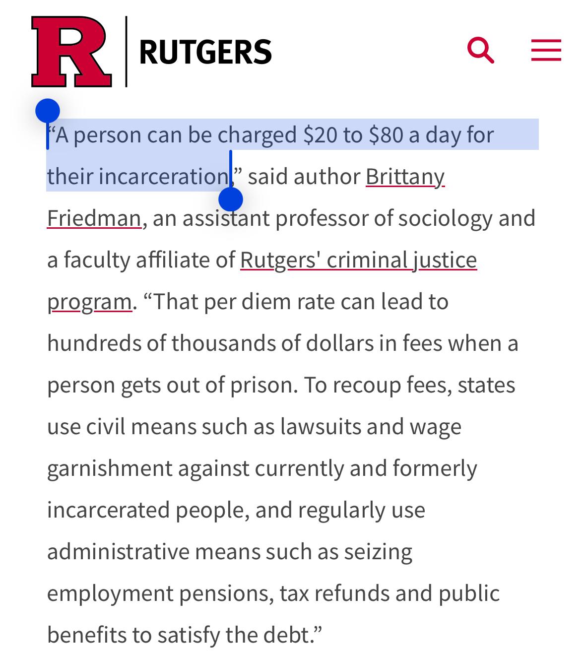 “A person can be charged $20 to $80 a day for their incarceration,” said author Brittany Friedman, an assistant professor of sociology and a faculty affiliate of Rutgers' criminal justice program. “That per diem rate can lead to hundreds of thousands of dollars in fees when a person gets out of prison. To recoup fees, states use civil means such as lawsuits and wage garnishment against currently and formerly incarcerated people, and regularly use administrative means such as seizing employment pensions, tax refunds and public benefits to satisfy the debt.”

https://www.rutgers.edu/news/states-unfairly-burdening-incarcerated-people-pay-stay-fees