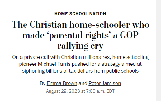 News headline:
The Christian home-schooler who made ‘parental rights’ a GOP rallying cry:
On a private call with Christian millionaires, home-schooling pioneer Michael Farris pushed for a strategy aimed at siphoning billions of tax dollars from public schools

By Emma Brown and Peter Jamison
August 29, 2023 at 7:00 a.m. EDT