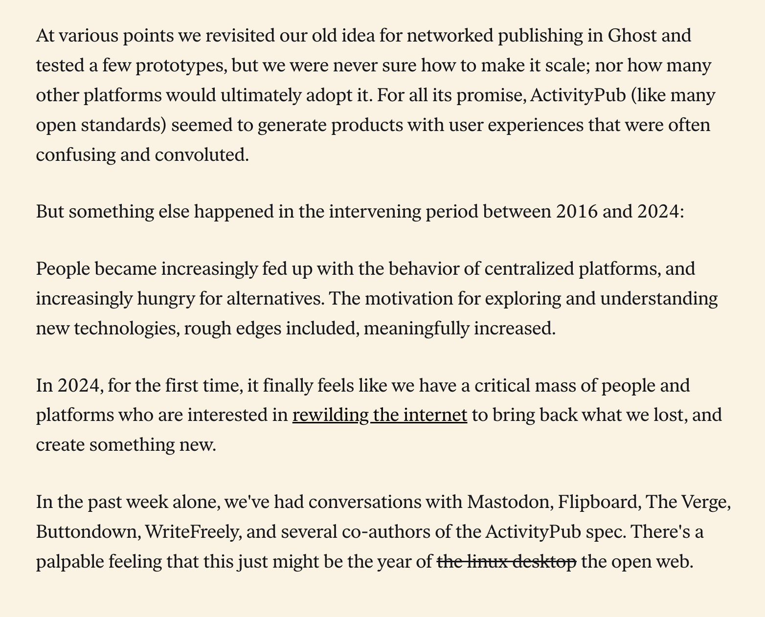 At various points we revisited our old idea for networked publishing in Ghost and tested a few prototypes, but we were never sure how to make it scale; nor how many other platforms would ultimately adopt it. For all its promise, ActivityPub (like many open standards) seemed to generate products with user experiences that were often confusing and convoluted.  But something else happened in the intervening period between 2016 and 2024:  People became increasingly fed up with the behavior of centralized platforms, and increasingly hungry for alternatives. The motivation for exploring and understanding new technologies, rough edges included, meaningfully increased.  In 2024, for the first time, it finally feels like we have a critical mass of people and platforms who are interested in rewilding the internet to bring back what we lost, and create something new.  In the past week alone, we've had conversations with Mastodon, Flipboard, The Verge, Buttondown, WriteFreely, and several co-authors of the ActivityPub spec. There's a palpable feeling that this just might be the year of [begin strikethrough] the linux desktop [end strikethrough] the open web.