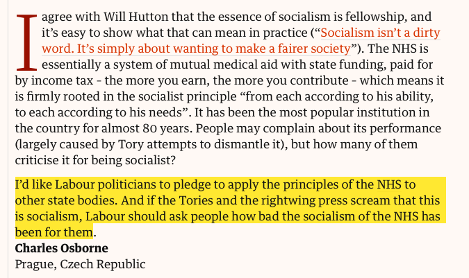 Letter:

I agree with Will Hutton that the essence of socialism is fellowship, and it’s easy to show what that can mean in practice (“Socialism isn’t a dirty word. It’s simply about wanting to make a fairer society”). The NHS is essentially a system of mutual medical aid with state funding, paid for by income tax – the more you earn, the more you contribute – which means it is firmly rooted in the socialist principle “from each according to his ability, to each according to his needs”. It has been the most popular institution in the country for almost 80 years. People may complain about its performance (largely caused by Tory attempts to dismantle it), but how many of them criticise it for being socialist?

I’d like Labour politicians to pledge to apply the principles of the NHS to other state bodies. And if the Tories and the rightwing press scream that this is socialism, Labour should ask people how bad the socialism of the NHS has been for them.
Charles Osborne
Prague, Czech Republic